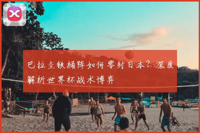 巴拉圭铁桶阵如何零封日本?深度解析世界杯战术博弈
