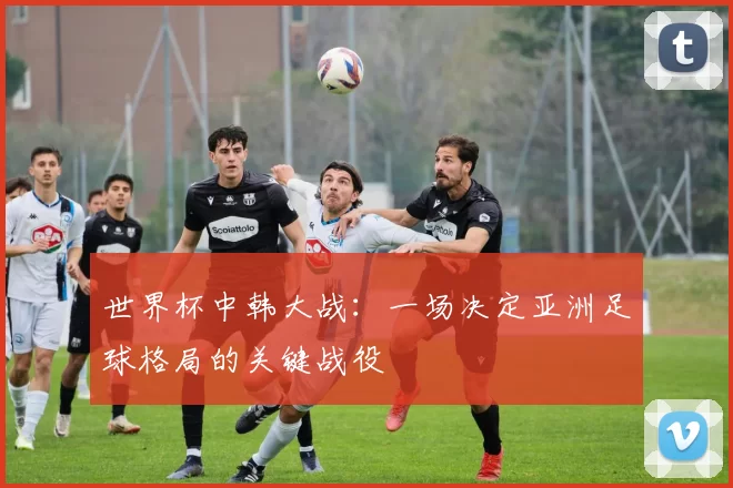 世界杯中韩大战：一场决定亚洲足球格局的关键战役