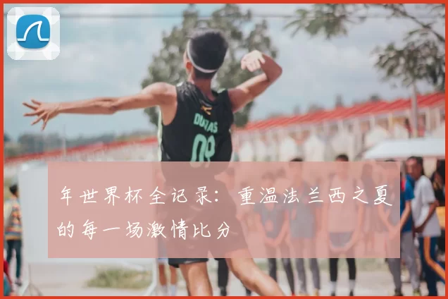 年世界杯全记录:重温法兰西之夏的每一场激情比分