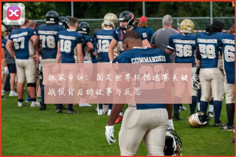 独家专访：国足世界杯预选赛关键战役背后的故事与反思