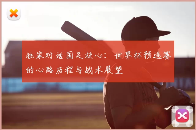独家对话国足核心：世界杯预选赛的心路历程与战术展望