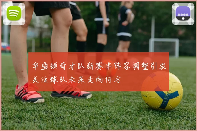 华盛顿奇才队新赛季阵容调整引发关注球队未来走向何方
